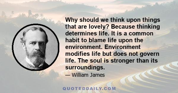 Why should we think upon things that are lovely? Because thinking determines life. It is a common habit to blame life upon the environment. Environment modifies life but does not govern life. The soul is stronger than