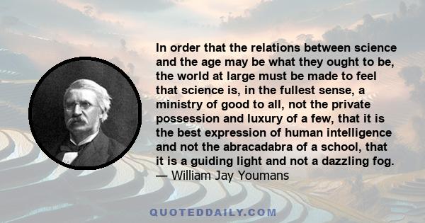 In order that the relations between science and the age may be what they ought to be, the world at large must be made to feel that science is, in the fullest sense, a ministry of good to all, not the private possession