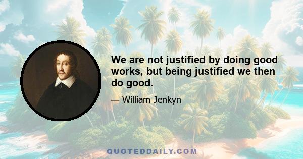 We are not justified by doing good works, but being justified we then do good.