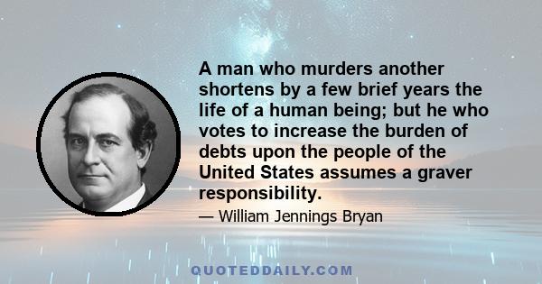 A man who murders another shortens by a few brief years the life of a human being; but he who votes to increase the burden of debts upon the people of the United States assumes a graver responsibility.