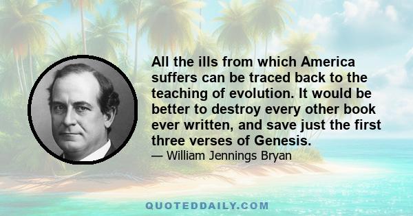 All the ills from which America suffers can be traced back to the teaching of evolution. It would be better to destroy every other book ever written, and save just the first three verses of Genesis.