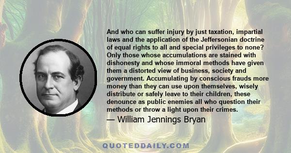 And who can suffer injury by just taxation, impartial laws and the application of the Jeffersonian doctrine of equal rights to all and special privileges to none? Only those whose accumulations are stained with