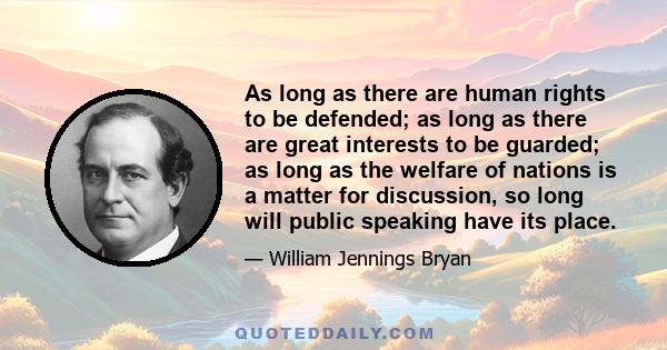 As long as there are human rights to be defended; as long as there are great interests to be guarded; as long as the welfare of nations is a matter for discussion, so long will public speaking have its place.