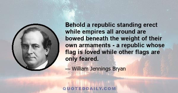 Behold a republic standing erect while empires all around are bowed beneath the weight of their own armaments - a republic whose flag is loved while other flags are only feared.