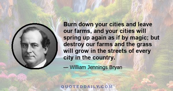 Burn down your cities and leave our farms, and your cities will spring up again as if by magic; but destroy our farms and the grass will grow in the streets of every city in the country.