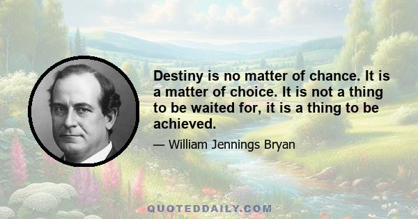 Destiny is no matter of chance. It is a matter of choice. It is not a thing to be waited for, it is a thing to be achieved.