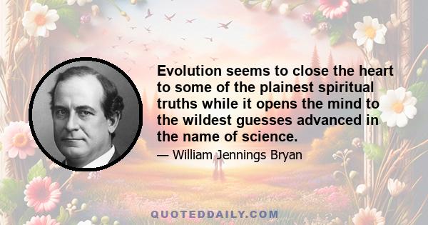 Evolution seems to close the heart to some of the plainest spiritual truths while it opens the mind to the wildest guesses advanced in the name of science.