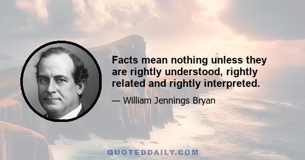 Facts mean nothing unless they are rightly understood, rightly related and rightly interpreted.