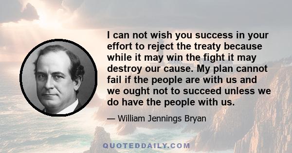 I can not wish you success in your effort to reject the treaty because while it may win the fight it may destroy our cause. My plan cannot fail if the people are with us and we ought not to succeed unless we do have the 