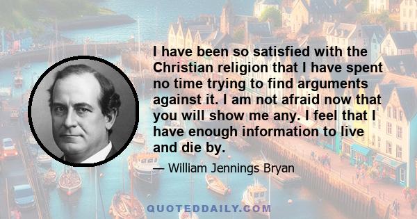 I have been so satisfied with the Christian religion that I have spent no time trying to find arguments against it. I am not afraid now that you will show me any. I feel that I have enough information to live and die by.