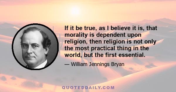 If it be true, as I believe it is, that morality is dependent upon religion, then religion is not only the most practical thing in the world, but the first essential.