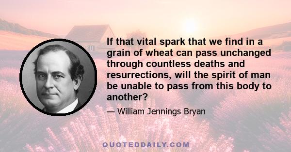 If that vital spark that we find in a grain of wheat can pass unchanged through countless deaths and resurrections, will the spirit of man be unable to pass from this body to another?