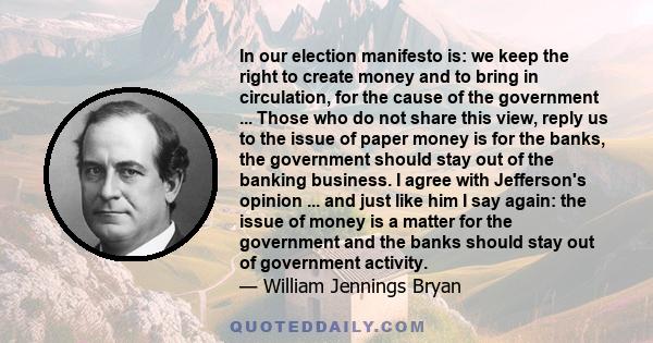 In our election manifesto is: we keep the right to create money and to bring in circulation, for the cause of the government ... Those who do not share this view, reply us to the issue of paper money is for the banks,