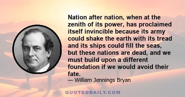 Nation after nation, when at the zenith of its power, has proclaimed itself invincible because its army could shake the earth with its tread and its ships could fill the seas, but these nations are dead, and we must