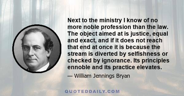 Next to the ministry I know of no more noble profession than the law. The object aimed at is justice, equal and exact, and if it does not reach that end at once it is because the stream is diverted by selfishness or