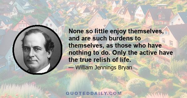 None so little enjoy themselves, and are such burdens to themselves, as those who have nothing to do. Only the active have the true relish of life.