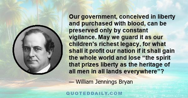 Our government, conceived in liberty and purchased with blood, can be preserved only by constant vigilance. May we guard it as our children's richest legacy, for what shall it profit our nation if it shall gain the