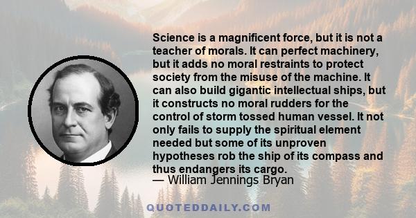 Science is a magnificent force, but it is not a teacher of morals. It can perfect machinery, but it adds no moral restraints to protect society from the misuse of the machine. It can also build gigantic intellectual