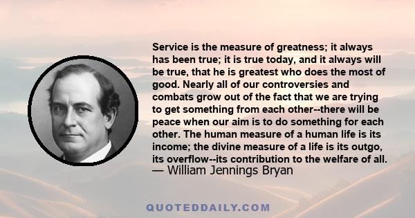 Service is the measure of greatness; it always has been true; it is true today, and it always will be true, that he is greatest who does the most of good. Nearly all of our controversies and combats grow out of the fact 