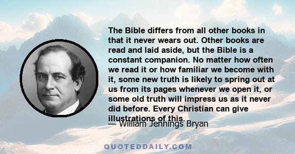 The Bible differs from all other books in that it never wears out. Other books are read and laid aside, but the Bible is a constant companion. No matter how often we read it or how familiar we become with it, some new