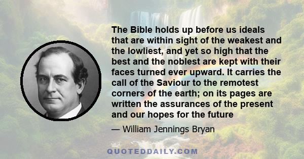 The Bible holds up before us ideals that are within sight of the weakest and the lowliest, and yet so high that the best and the noblest are kept with their faces turned ever upward. It carries the call of the Saviour