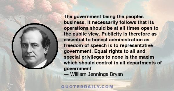 The government being the peoples business, it necessarily follows that its operations should be at all times open to the public view. Publicity is therefore as essential to honest administration as freedom of speech is