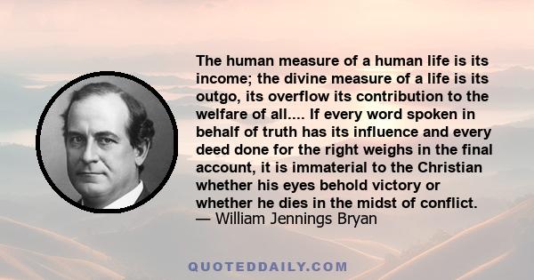 The human measure of a human life is its income; the divine measure of a life is its outgo, its overflow its contribution to the welfare of all.... If every word spoken in behalf of truth has its influence and every