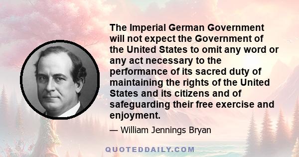 The Imperial German Government will not expect the Government of the United States to omit any word or any act necessary to the performance of its sacred duty of maintaining the rights of the United States and its