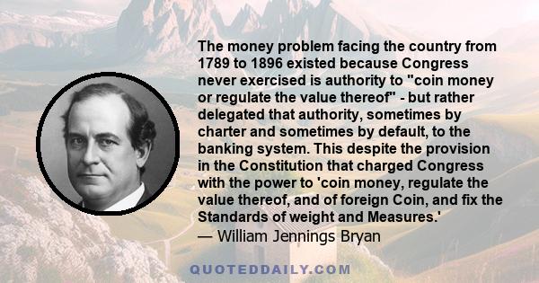 The money problem facing the country from 1789 to 1896 existed because Congress never exercised is authority to coin money or regulate the value thereof - but rather delegated that authority, sometimes by charter and