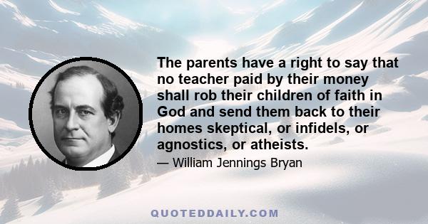 The parents have a right to say that no teacher paid by their money shall rob their children of faith in God and send them back to their homes skeptical, or infidels, or agnostics, or atheists.