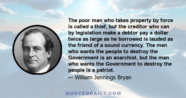 The poor man who takes property by force is called a thief, but the creditor who can by legislation make a debtor pay a dollar twice as large as he borrowed is lauded as the friend of a sound currency. The man who wants 