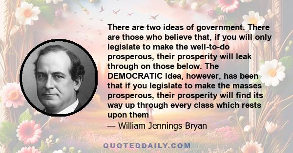 There are two ideas of government. There are those who believe that, if you will only legislate to make the well-to-do prosperous, their prosperity will leak through on those below. The DEMOCRATIC idea, however, has