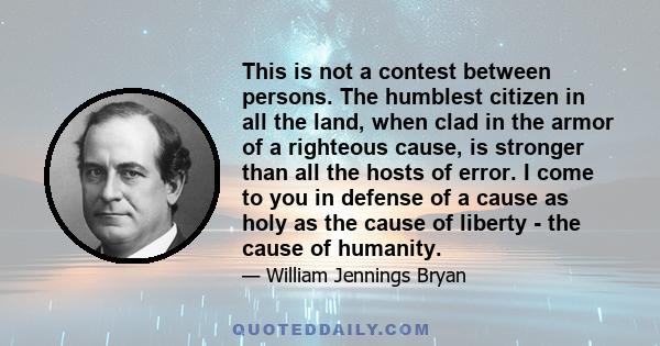 This is not a contest between persons. The humblest citizen in all the land, when clad in the armor of a righteous cause, is stronger than all the hosts of error. I come to you in defense of a cause as holy as the cause 