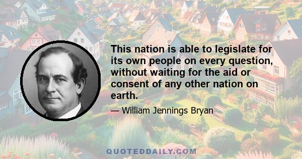 This nation is able to legislate for its own people on every question, without waiting for the aid or consent of any other nation on earth.