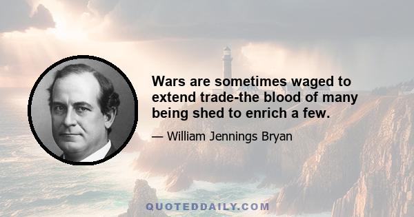 Wars are sometimes waged to extend trade-the blood of many being shed to enrich a few.