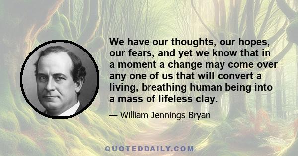 We have our thoughts, our hopes, our fears, and yet we know that in a moment a change may come over any one of us that will convert a living, breathing human being into a mass of lifeless clay.