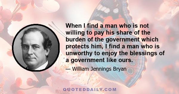 When I find a man who is not willing to pay his share of the burden of the government which protects him, I find a man who is unworthy to enjoy the blessings of a government like ours.