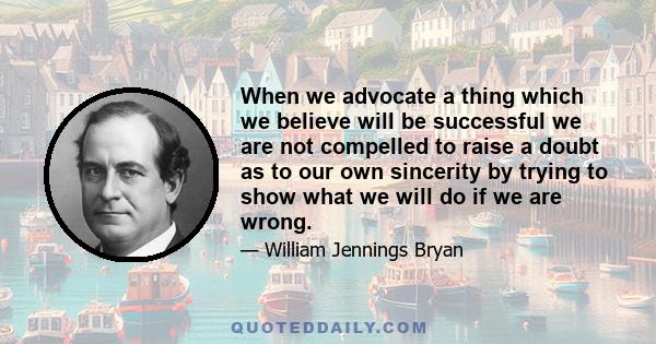 When we advocate a thing which we believe will be successful we are not compelled to raise a doubt as to our own sincerity by trying to show what we will do if we are wrong.