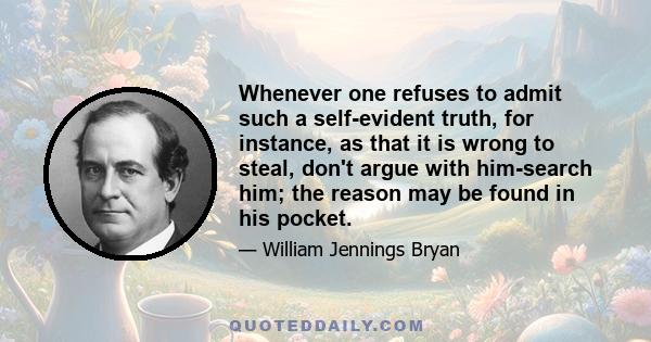 Whenever one refuses to admit such a self-evident truth, for instance, as that it is wrong to steal, don't argue with him-search him; the reason may be found in his pocket.