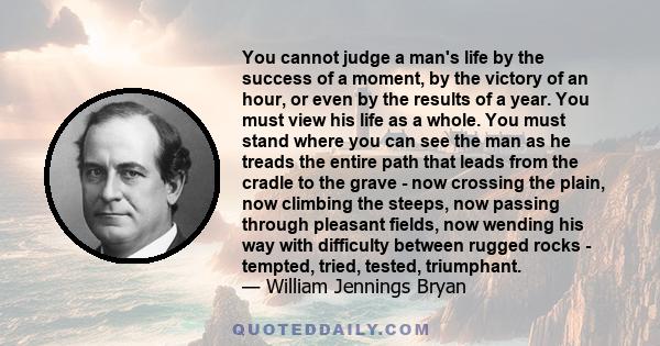 You cannot judge a man's life by the success of a moment, by the victory of an hour, or even by the results of a year. You must view his life as a whole. You must stand where you can see the man as he treads the entire