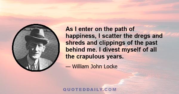 As I enter on the path of happiness, I scatter the dregs and shreds and clippings of the past behind me. I divest myself of all the crapulous years.