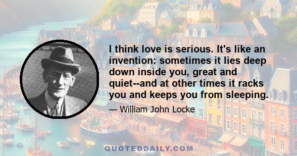 I think love is serious. It's like an invention: sometimes it lies deep down inside you, great and quiet--and at other times it racks you and keeps you from sleeping.