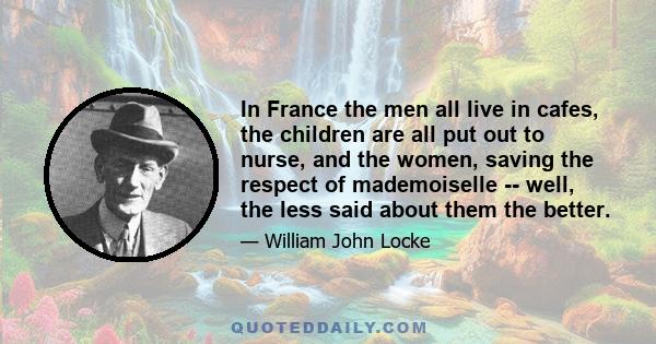 In France the men all live in cafes, the children are all put out to nurse, and the women, saving the respect of mademoiselle -- well, the less said about them the better.