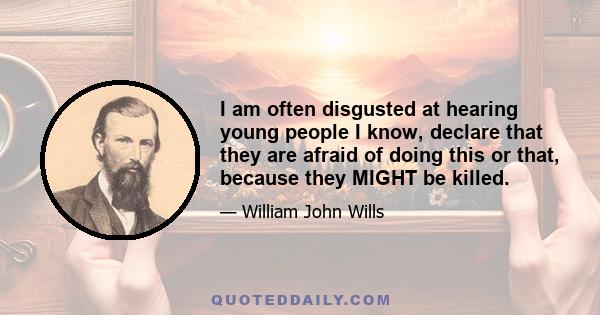 I am often disgusted at hearing young people I know, declare that they are afraid of doing this or that, because they MIGHT be killed.