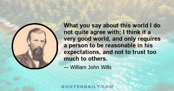 What you say about this world I do not quite agree with; I think it a very good world, and only requires a person to be reasonable in his expectations, and not to trust too much to others.