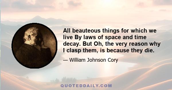 All beauteous things for which we live By laws of space and time decay. But Oh, the very reason why I clasp them, is because they die.