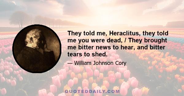 They told me, Heraclitus, they told me you were dead, / They brought me bitter news to hear, and bitter tears to shed.