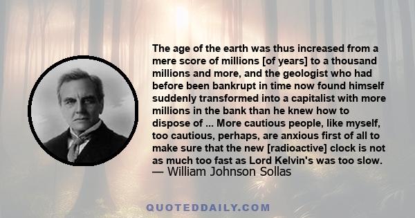 The age of the earth was thus increased from a mere score of millions [of years] to a thousand millions and more, and the geologist who had before been bankrupt in time now found himself suddenly transformed into a