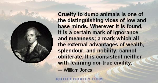 Cruelty to dumb animals is one of the distinguishing vices of low and base minds. Wherever it is found, it is a certain mark of ignorance and meanness; a mark which all the external advantages of wealth, splendour, and