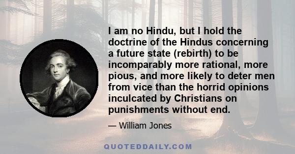 I am no Hindu, but I hold the doctrine of the Hindus concerning a future state (rebirth) to be incomparably more rational, more pious, and more likely to deter men from vice than the horrid opinions inculcated by